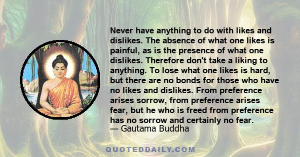 Never have anything to do with likes and dislikes. The absence of what one likes is painful, as is the presence of what one dislikes. Therefore don't take a liking to anything. To lose what one likes is hard, but there