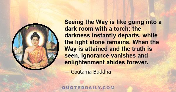 Seeing the Way is like going into a dark room with a torch; the darkness instantly departs, while the light alone remains. When the Way is attained and the truth is seen, ignorance vanishes and enlightenment abides