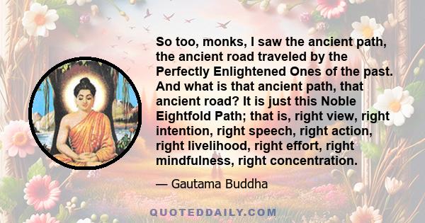 So too, monks, I saw the ancient path, the ancient road traveled by the Perfectly Enlightened Ones of the past. And what is that ancient path, that ancient road? It is just this Noble Eightfold Path; that is, right