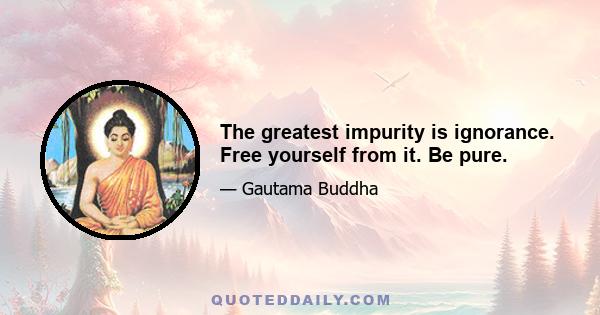 The greatest impurity is ignorance. Free yourself from it. Be pure.