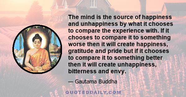 The mind is the source of happiness and unhappiness by what it chooses to compare the experience with. If it chooses to compare it to something worse then it will create happiness, gratitude and pride but if it chooses