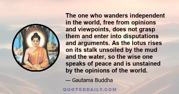 The one who wanders independent in the world, free from opinions and viewpoints, does not grasp them and enter into disputations and arguments. As the lotus rises on its stalk unsoiled by the mud and the water, so the