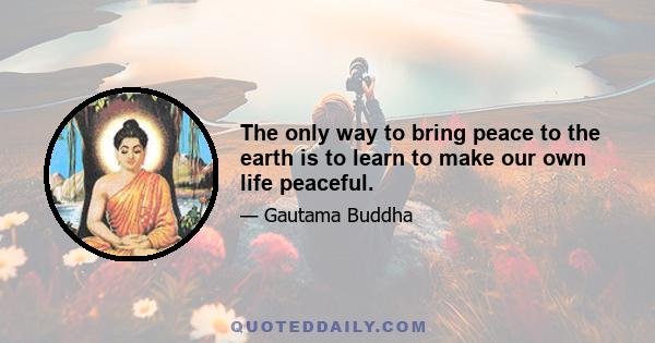 The only way to bring peace to the earth is to learn to make our own life peaceful.