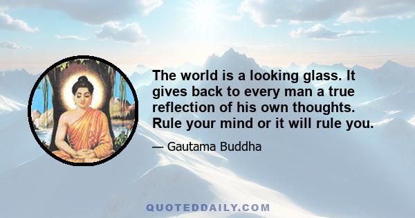 The world is a looking glass. It gives back to every man a true reflection of his own thoughts. Rule your mind or it will rule you.