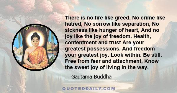 There is no fire like greed, No crime like hatred, No sorrow like separation, No sickness like hunger of heart, And no joy like the joy of freedom. Health, contentment and trust Are your greatest possessions, And