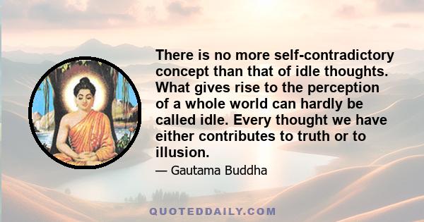 There is no more self-contradictory concept than that of idle thoughts. What gives rise to the perception of a whole world can hardly be called idle. Every thought we have either contributes to truth or to illusion.