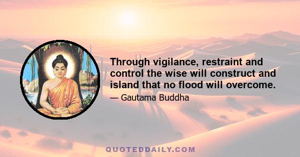 Through vigilance, restraint and control the wise will construct and island that no flood will overcome.