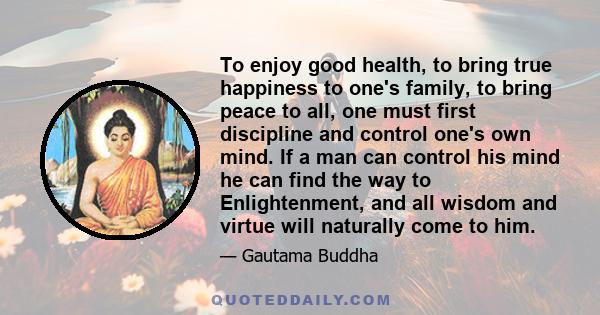 To enjoy good health, to bring true happiness to one's family, to bring peace to all, one must first discipline and control one's own mind. If a man can control his mind he can find the way to Enlightenment, and all