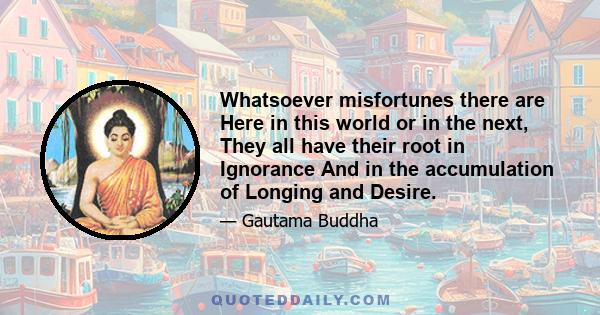 Whatsoever misfortunes there are Here in this world or in the next, They all have their root in Ignorance And in the accumulation of Longing and Desire.