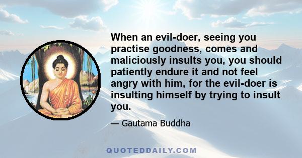 When an evil-doer, seeing you practise goodness, comes and maliciously insults you, you should patiently endure it and not feel angry with him, for the evil-doer is insulting himself by trying to insult you.