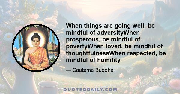 When things are going well, be mindful of adversityWhen prosperous, be mindful of povertyWhen loved, be mindful of thoughtfulnessWhen respected, be mindful of humility