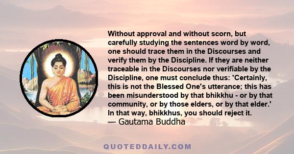 Without approval and without scorn, but carefully studying the sentences word by word, one should trace them in the Discourses and verify them by the Discipline. If they are neither traceable in the Discourses nor