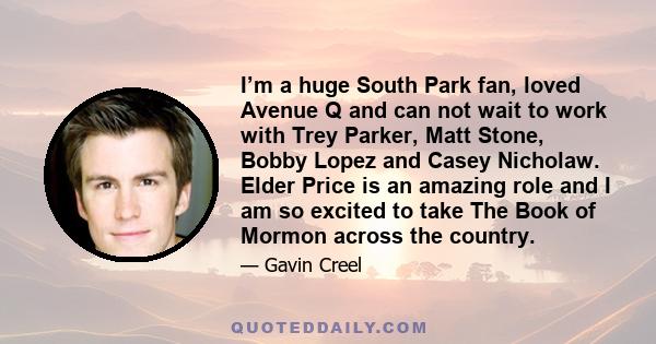 I’m a huge South Park fan, loved Avenue Q and can not wait to work with Trey Parker, Matt Stone, Bobby Lopez and Casey Nicholaw. Elder Price is an amazing role and I am so excited to take The Book of Mormon across the