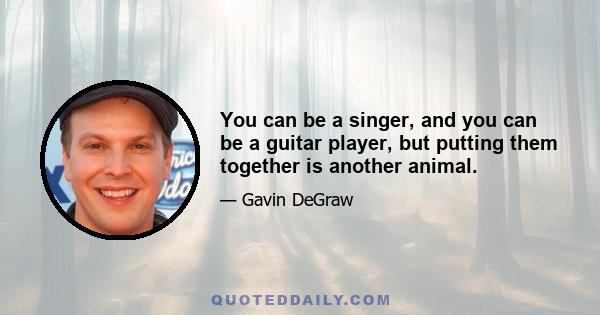 You can be a singer, and you can be a guitar player, but putting them together is another animal.