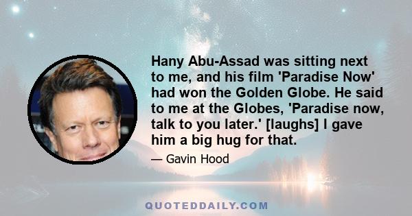 Hany Abu-Assad was sitting next to me, and his film 'Paradise Now' had won the Golden Globe. He said to me at the Globes, 'Paradise now, talk to you later.' [laughs] I gave him a big hug for that.