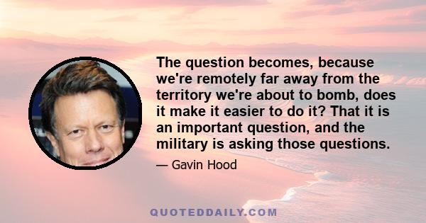 The question becomes, because we're remotely far away from the territory we're about to bomb, does it make it easier to do it? That it is an important question, and the military is asking those questions.