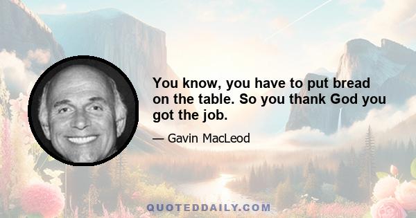 You know, you have to put bread on the table. So you thank God you got the job.