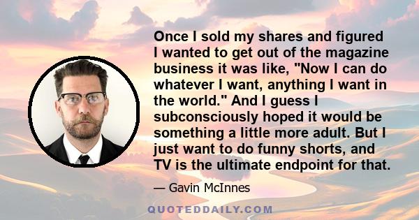 Once I sold my shares and figured I wanted to get out of the magazine business it was like, Now I can do whatever I want, anything I want in the world. And I guess I subconsciously hoped it would be something a little