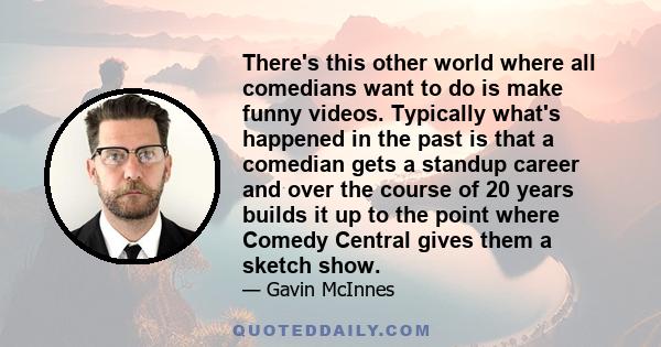 There's this other world where all comedians want to do is make funny videos. Typically what's happened in the past is that a comedian gets a standup career and over the course of 20 years builds it up to the point