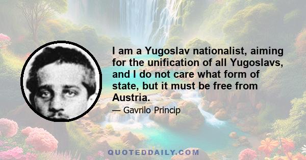 I am a Yugoslav nationalist, aiming for the unification of all Yugoslavs, and I do not care what form of state, but it must be free from Austria.