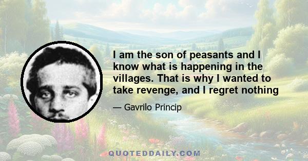 I am the son of peasants and I know what is happening in the villages. That is why I wanted to take revenge, and I regret nothing