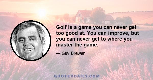 Golf is a game you can never get too good at. You can improve, but you can never get to where you master the game.