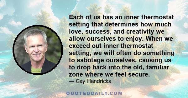 Each of us has an inner thermostat setting that determines how much love, success, and creativity we allow ourselves to enjoy. When we exceed out inner thermostat setting, we will often do something to sabotage