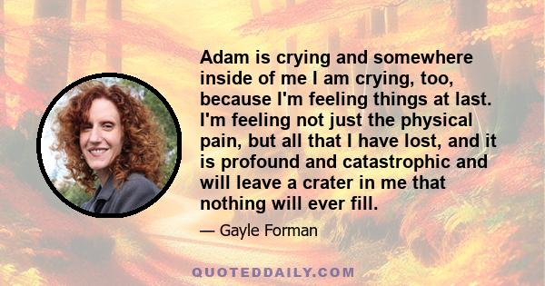 Adam is crying and somewhere inside of me I am crying, too, because I'm feeling things at last. I'm feeling not just the physical pain, but all that I have lost, and it is profound and catastrophic and will leave a