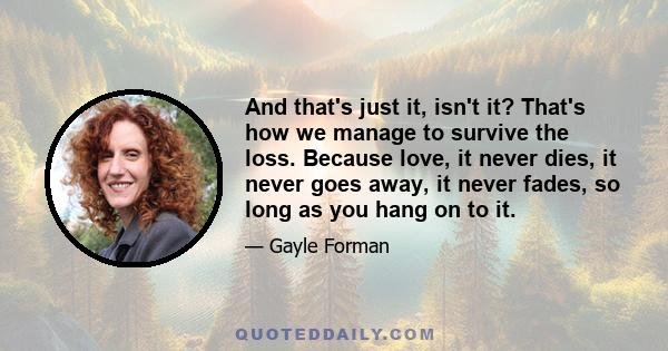 And that's just it, isn't it? That's how we manage to survive the loss. Because love, it never dies, it never goes away, it never fades, so long as you hang on to it.