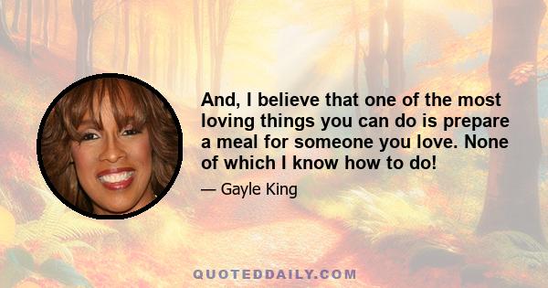 And, I believe that one of the most loving things you can do is prepare a meal for someone you love. None of which I know how to do!