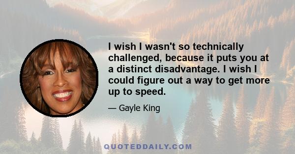 I wish I wasn't so technically challenged, because it puts you at a distinct disadvantage. I wish I could figure out a way to get more up to speed.