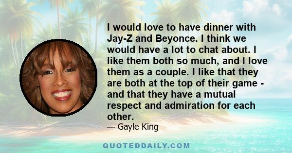 I would love to have dinner with Jay-Z and Beyonce. I think we would have a lot to chat about. I like them both so much, and I love them as a couple. I like that they are both at the top of their game - and that they