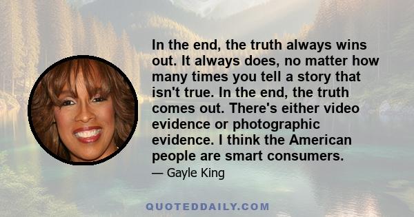 In the end, the truth always wins out. It always does, no matter how many times you tell a story that isn't true. In the end, the truth comes out. There's either video evidence or photographic evidence. I think the