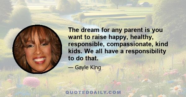 The dream for any parent is you want to raise happy, healthy, responsible, compassionate, kind kids. We all have a responsibility to do that.