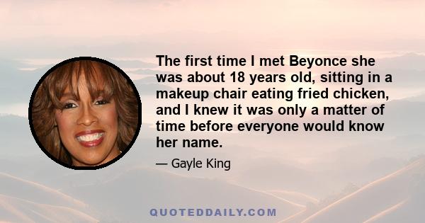 The first time I met Beyonce she was about 18 years old, sitting in a makeup chair eating fried chicken, and I knew it was only a matter of time before everyone would know her name.