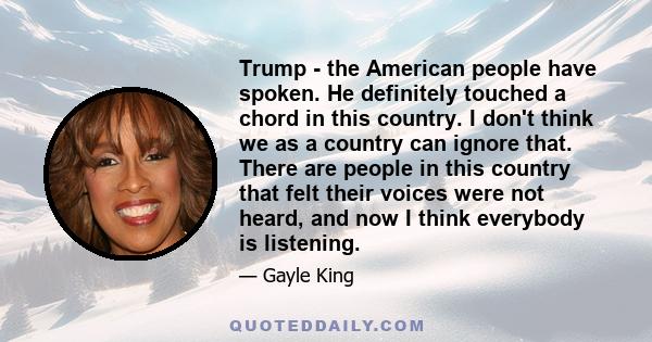 Trump - the American people have spoken. He definitely touched a chord in this country. I don't think we as a country can ignore that. There are people in this country that felt their voices were not heard, and now I