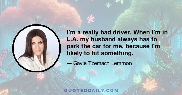 I'm a really bad driver. When I'm in L.A. my husband always has to park the car for me, because I'm likely to hit something.