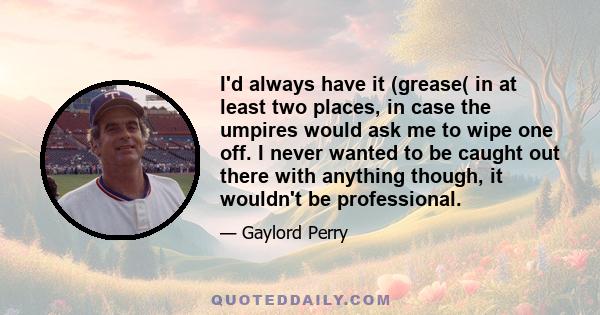 I'd always have it (grease( in at least two places, in case the umpires would ask me to wipe one off. I never wanted to be caught out there with anything though, it wouldn't be professional.