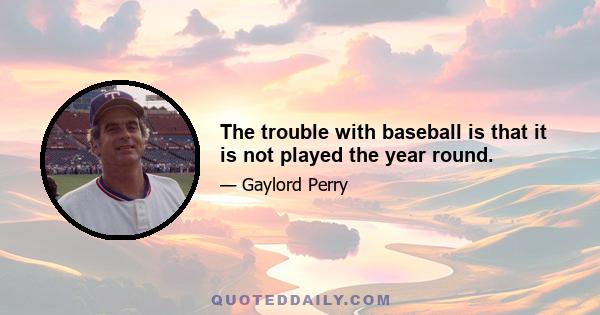 The trouble with baseball is that it is not played the year round.