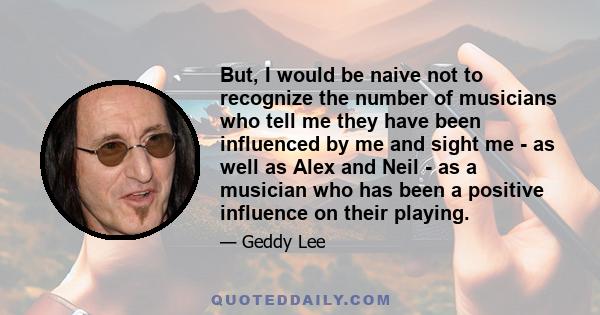 But, I would be naive not to recognize the number of musicians who tell me they have been influenced by me and sight me - as well as Alex and Neil - as a musician who has been a positive influence on their playing.