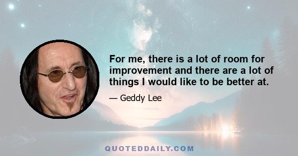 For me, there is a lot of room for improvement and there are a lot of things I would like to be better at.