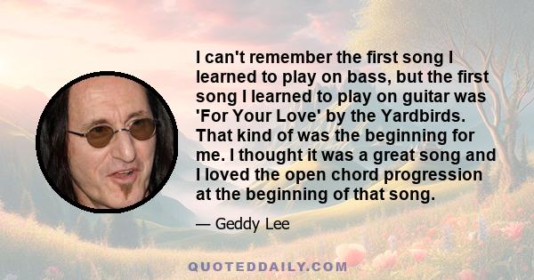 I can't remember the first song I learned to play on bass, but the first song I learned to play on guitar was 'For Your Love' by the Yardbirds. That kind of was the beginning for me. I thought it was a great song and I