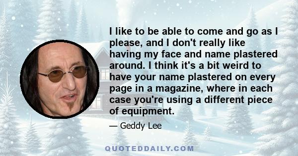 I like to be able to come and go as I please, and I don't really like having my face and name plastered around. I think it's a bit weird to have your name plastered on every page in a magazine, where in each case you're 