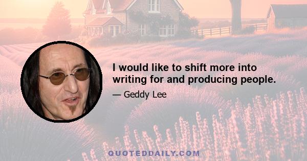 I would like to shift more into writing for and producing people.