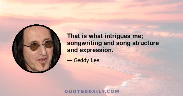 That is what intrigues me; songwriting and song structure and expression.