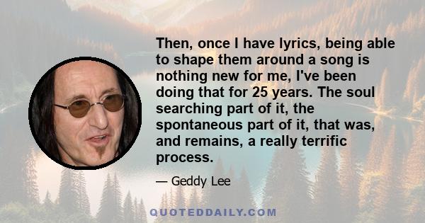 Then, once I have lyrics, being able to shape them around a song is nothing new for me, I've been doing that for 25 years. The soul searching part of it, the spontaneous part of it, that was, and remains, a really