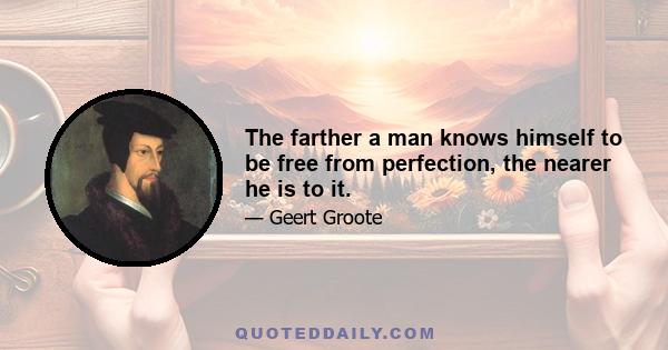 The farther a man knows himself to be free from perfection, the nearer he is to it.