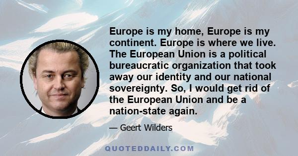 Europe is my home, Europe is my continent. Europe is where we live. The European Union is a political bureaucratic organization that took away our identity and our national sovereignty. So, I would get rid of the