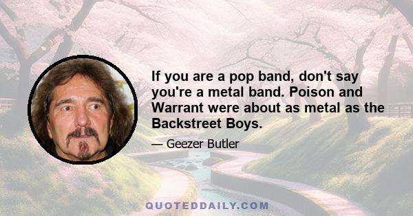 If you are a pop band, don't say you're a metal band. Poison and Warrant were about as metal as the Backstreet Boys.