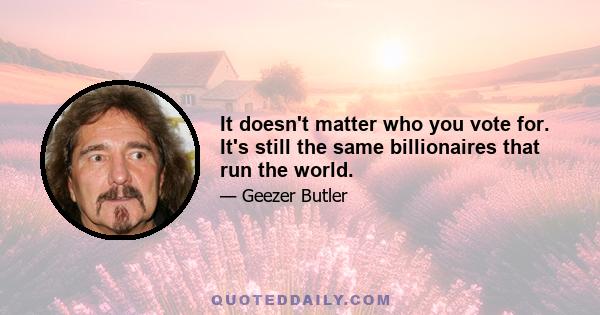 It doesn't matter who you vote for. It's still the same billionaires that run the world.